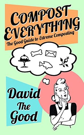 Compost Everything: The Good Guide to Extreme Composting (The Good Guide to Gardening Book 5)