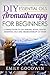 DIY Aromatherapy For Beginners: A Simple Guide to DIY Essential Oils and Aromatherapy At Home