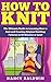 How to Knit: A Proven Step by Step Knitting Guide to Create Amazing Knitting Patterns in 30 Minutes or Less! (How to Knit - Knitting - Knitting for Beginners ... - Knitting 101 - Knitting Techniques)