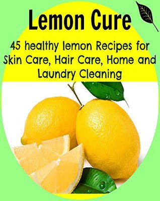 Lemon Cure: 45 Healthy Lemon Recipes for Skin Care, Hair Care, Home and Laundry Cleaning: (lemon cure, lemon cleanse, lemon tree, lemon grove)