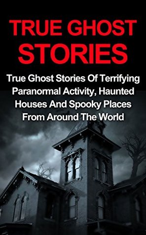 True Ghost Stories: True Ghost Stories Of Terrifying Paranormal Activity, Haunted Houses And Spooky Places From Around The World (True Paranormal, True Ghost Stories And Hauntings)