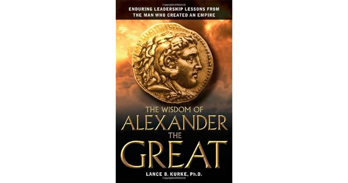 The Wisdom Of Alexander The Great Enduring Leadership Lessons From The Man Who Created An Empire By Lance B Kurke