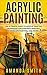 Acrylic Painting: The Ultimate Guide To Acrylic Painting Techniques For Portrait Painting, Landscape Painting, And More! (Acrylic Painting Techniques, How To Paint, Acrylic Painting for Beginners)