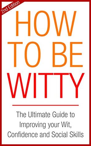 How To Be Witty: The Ultimate Guide to Improving Your Wit and Building Your Social Skills (Confidence Book 1)