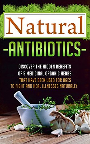 Natural Antibiotics: Discover The Hidden Benefits Of 5 Medicinal Organic Herbs That Have Been Used For Ages To Fight And Heal Illnesses Naturally (Organic ... herbal medicine, herbal remedies, herbs,)