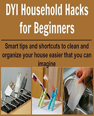DIY Household Hacks for Beginners: Smart Tips and Shortcuts to Clean and Organize your House: (Increase Productivity, Organize your House and Office, DIY Household Hacks)