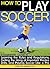 How to Play Soccer: A Beginner's Guide to Learning Soccer Rules and Regulations, Getting the Hang of Important Practice Drills, and Playing Soccer Like a Pro