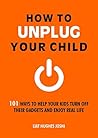 How to Unplug Your Child: 101 Ways to Help Your Kids Turn Off Their Gadgets and Enjoy Real Life