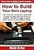 How to Build Your Own Laptop: Learn How You Can Quickly & Easily Build a Laptop The Right Way Even If You’re a Beginner, This New & Simple to Follow Guide Teaches You How Without Failing
