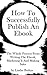 How To Successfully Publish An Ebook: The Whole Process From Writing The Ebook, Marketing It And Making Sales