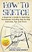 How to Sketch: A Beginner's Guide to Sketching Techniques, Including Step By Step Exercises, Tips and Tricks