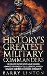 History's Greatest Military Commanders: The Brilliant Military Strategies Of Hannibal, Alexander The Great, Sun Tzu, Julius Caesar, Napoleon Bonaparte, And 30 Other Historical Commanders