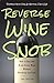 Reverse Wine Snob: How to Buy and Drink Great Wine without Breaking the Bank