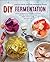 DIY Fermentation: Over 100 Step-By-Step Home Fermentation Recipes