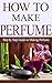 How to Make Perfume: Step by Step Guide on Making Perfume