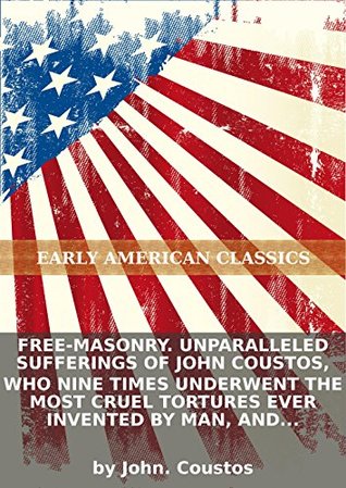 Unparalleled sufferings of John Coustos, who nine times underwent the most cruel tortures ever invented by man, and sentenced to the galley four years, by command of the inquisitors at Lisbon, in order to extort from him the secrets of Free-Masonry (Kindle Edition)
