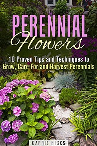 Perennial Flowers: 10 Proven Tips and Techniques to Grow, Care For and Harvest Perennials (Gardening and Landscaping)