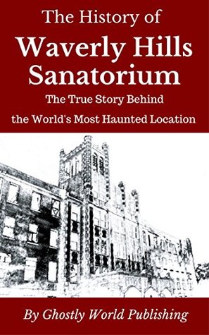 The History of Waverly Hills Sanatorium: The True Story Behind the World's Most Haunted Location (Haunted Histories Book 1)