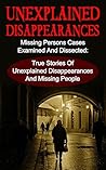 Unexplained Disappearances: Missing Persons Cases Examined And Dissected: True Stories Of Unexplained Disappearances And Missing People (Unexplained Disappearances, ... People, True Crime, Unsolved Mysteries)