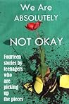 We Are Absolutely Not Okay: Fourteen Stories By Teenagers Who Are Picking Up the Pieces