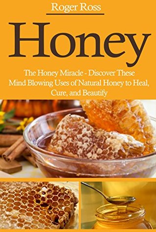 Honey: The Honey Miracle - Discover These Mind Blowing Uses of Natural Honey to Heal, Cure, and Beautify (Everything You Need to Know about Honey to Drastically Improve Your Health)
