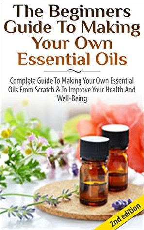 The Beginners Guide to Making Your Own Essential Oils: Complete Guide to Making Your Own Essential Oils from Scratch & To Improve Your Health and Well-Being ... Health, Healing, Weight Loss, Coconut Oil) (Kindle Edition)