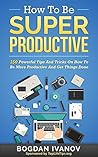How To Be Super Productive: 150 Powerful Tips And Tricks On How To Be More Productive And Get Things Done (Overcome Procrastination, Get Motivated, Time Management)