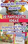 Recycle, Reuse, Renew: 30 Fantastic Ideas To Reuse Old Things And Decorate Your Living Space: (decorating your home, diy projects, projects for kids, organized ... hacks, DIY decoration and design Book 3)