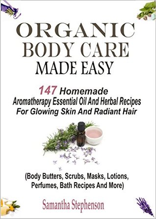 Organic Body Care Made Easy: 147 Homemade Aromatherapy Essential Oil And Herbal Recipes For Glowing Skin And Radiant Hair (Body Butters, Scrubs, Masks, Lotions, Perfumes, Bath Recipes And More)