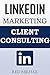 LinkedIn Marketing for Client Consulting: A Beginners Step By Step Guide On How To Use The Power Of LinkedIn To Get More Clients, Make More Money and Live A Life Of Freedom!