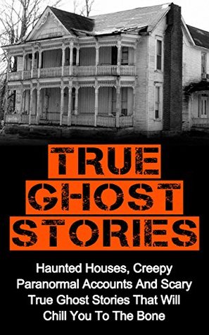 True Ghost Stories: Spine Tingling Haunted Houses, True Paranormal Accounts And Scary True Ghost Stories That Will Chill You To The Bone - Real True Ghost Stories (True Ghost Stories And Hauntings)