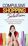 Compulsive Shopping Solution: How To Overcome Compulsive Shopping And Spending Addiction For Good (Addiction Recovery; Additictions)