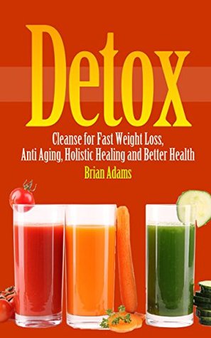 Detox: Cleanse for Fast Weight Loss, Anti Aging, Holistic Healing and Better Health (BONUS, Detox Cleanse, Detox Diet, Detox Cleanse Recipes, Detox for Beginners)
