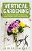 Vertical Gardening: A Beginners Guide To Growing Your Own Vertical Garden