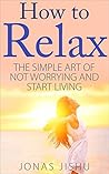 How to Relax: The Simple Art of Not Worrying and Start Living