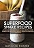 Superfood Shake Recipes: Going Beyond Smoothies To Make Whole-Food Shakes For Enhancing Beauty, Strength & Natural Immunity!