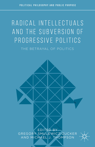Radical Intellectuals and the Subversion of Progressive Politics: The Betrayal of Politics (Political Philosophy and Public Purpose)