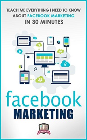 Facebook Marketing: Teach Me Everything I Need To Know About Facebook Marketing In 30 Minutes (A No Nonsense Guide to Making More Money with Social Media)