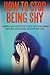 How To Stop Being Shy: A Simple And Effective Guide On Overcoming Shyness And Social Anxiety For Life (Anxiety, success, self help)