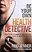 Be Your Own Health Detective: How to Find a Permanent and Drug-free Cure for Whatever Ails You