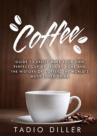 Coffee: Guide to Easily Make your Own Perfect Cup of Java at Home and The History of Coffee, the World’s Most Loved Drink (Worlds Most Loved Drinks Book 1)