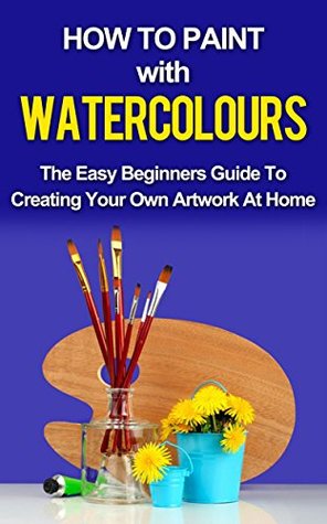 Watercolor Painting: A Practical & Easy To Follow Guide For Beginners (Painting, Watercolour Painting Book 1)