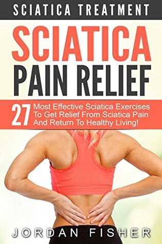 Sciatica Pain Relief: Sciatica Treatment - 27 Most Effective Sciatica Exercises To Get Relief From Sciatica Pain And Return To Healthy Living! (Back Pain, Physical Therapy, Home Treatment)