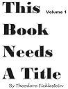 This Book Needs a Title by Theodore Ficklestein