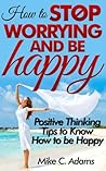 How to stop worrying and be happy : Positive thinking tips to know how to be happy (stop negative self talk and worry free book to read) How to stop worrying and be happy : Positive thinking tips to know how to be happy (stop negative self talk and worry free book to read)