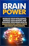 Brain Power: Increase Your Intelligence, Improve Your Memory And Maximize Your Brain Health. Brain Exercises, Brain Foods And Brain Supplements.