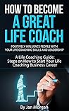 How to Become a Great Life Coach. Positively Influence People with Your Life Coaching Skills and Leadership: A Life Coaching Guide: Steps on How to Start Your Life Coaching Business Career How to Become a Great Life Coach. Positively Influence People with Your Life Coaching Skills and Leadership: A Life Coaching Guide: Steps on How to Start Your Life Coaching Business Career