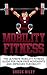 Mobility Fitness: The Ultimate Mobility Fitness Guide For Pain-Free Movements And Improved Flexibility