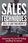 Sales: Sales Techniques: Sell It Like You Mean It - Mastering The Art Of Selling Anything To Anyone (How To Pitch, Be Convincing, Influence People And Close The Deal)