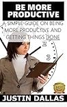 Be More Productive: A Simple Guide on Being More Productive and Getting Things Done